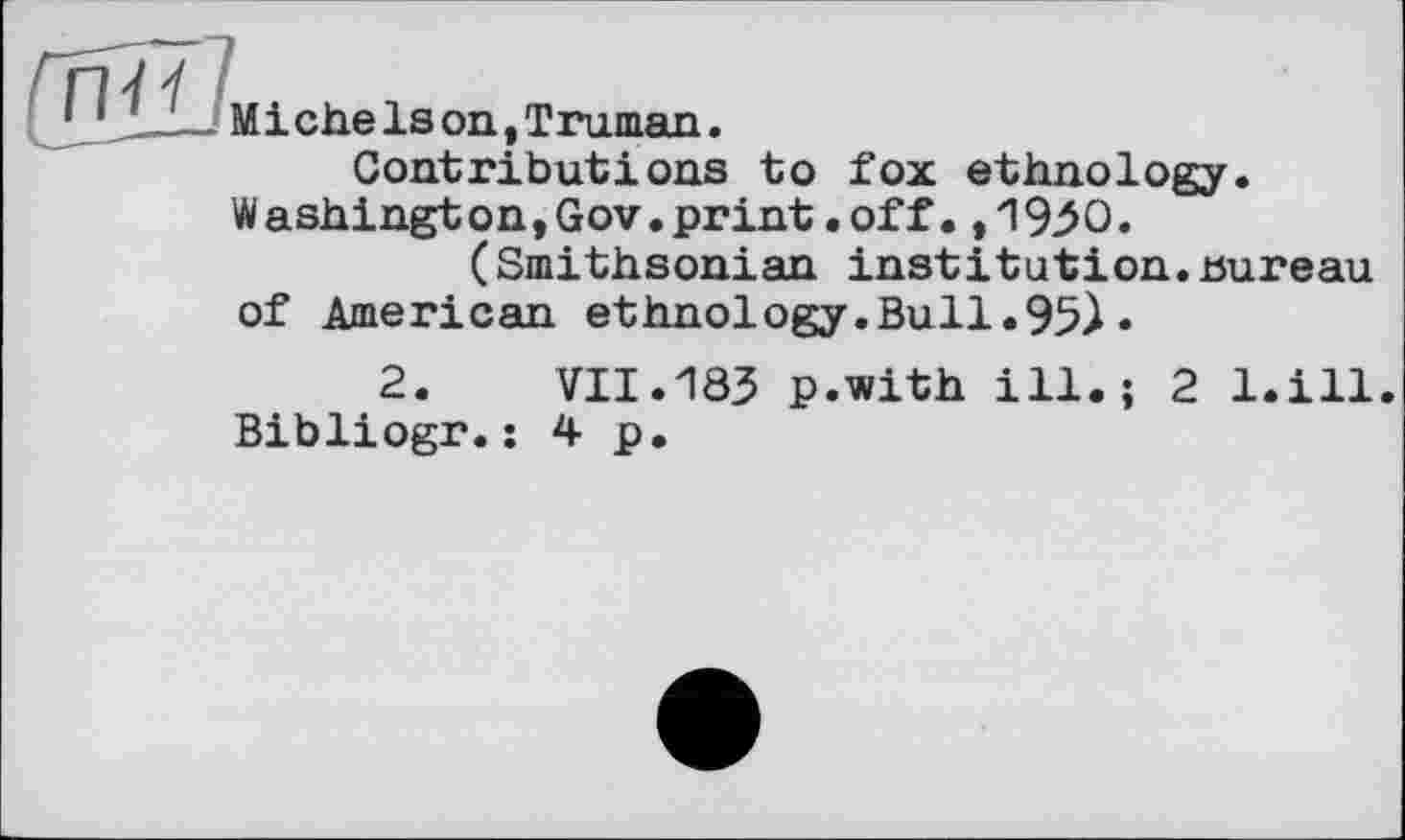 ﻿ÏJ Miche Is on, Truman.
Contributions to fox ethnology. Washington,Gov.print.off.,1950.
(Smithsonian institution.bureau of American ethnology.Bull.95)«
2.	VII.183 p.with ill.; 2 l.ill.
Bibliogr.: 4 p.